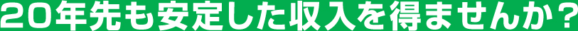 20年先も安定した収入を得ませんか？