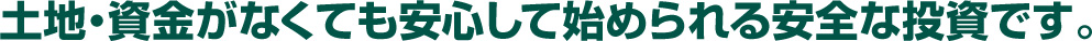 土地・資金がなくても安心して始められる安全な投資です。