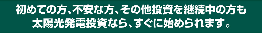 初めての方、不安な方、その他投資を継続中の方も太陽光発電投資なら、すぐに始められます。