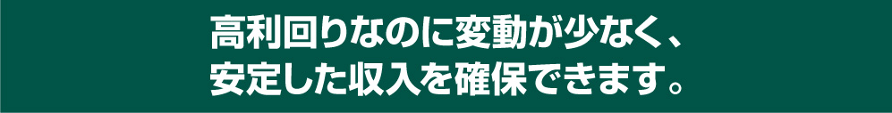 高利回りなのに変動が少なく、安定した収入を確保できます。